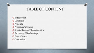 TABLE OF CONTENT
O Introduction
O Definition
O Principle
O Procedure/Working
O Special Feature/Characteristics
O Advantage/Disadvantage
O Future Scope
O Conclusion
 