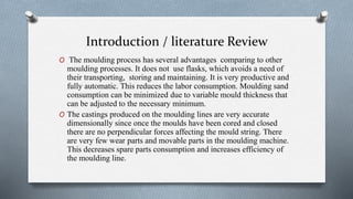 Introduction / literature Review
O The moulding process has several advantages comparing to other
moulding processes. It does not use flasks, which avoids a need of
their transporting, storing and maintaining. It is very productive and
fully automatic. This reduces the labor consumption. Moulding sand
consumption can be minimized due to variable mould thickness that
can be adjusted to the necessary minimum.
O The castings produced on the moulding lines are very accurate
dimensionally since once the moulds have been cored and closed
there are no perpendicular forces affecting the mould string. There
are very few wear parts and movable parts in the moulding machine.
This decreases spare parts consumption and increases efficiency of
the moulding line.
 