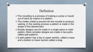 Definition
O The moulding is a process of making a cavity or mould
out of sand by means of a pattern.
O The molten metal is poured into the moulds to produce
casting. In the casting process a pattern is made in the
shape of the desired part.
O Simple designs can be made in a single piece or solid
pattern. More complex designs are made in two parts,
called split patterns.
O A split pattern has a top or upper section, called a cope,
and a bottom or lower section called a drag.
 