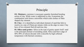 Principle
O1. Moisture:- moisture is necessary quantity furnished bonding
action of clay. While water is additional to clay, It penetrate the
combination with forms a microfilm which coats surface of flake
shaped clay element.
02. Clay:- it is identified as individual element of sand that fails to
resolve at a rate of 25mm per minute while on the edge in water. Clay
have of two element find silt and true clay.
03. Silica sand grains:- Silica in the type of grainy quartz itself sand
is the principal element of moulding sands. Silica sand have edge of
80%-90% of silicon dioxide with is describe by high softened
temperature with thermal constancy.
 