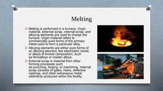 Melting
O Melting is performed in a furnace. Virgin
material, external scrap, internal scrap, and
alloying elements are used to charge the
furnace. Virgin material refers to
commercially pure forms of the primary
metal used to form a particular alloy.
O Alloying elements are either pure forms of
an alloying element, like electrolytic nickel,
or alloys of limited composition, such
as ferroalloys or master alloys.
O External scrap is material from other
forming processes such
as punching, forging, or machining. Internal
scrap consists of gates, risers, defective
castings, and other extraneous metal
oddments produced within the facility.
 