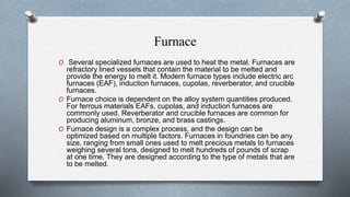 Furnace
O Several specialized furnaces are used to heat the metal. Furnaces are
refractory lined vessels that contain the material to be melted and
provide the energy to melt it. Modern furnace types include electric arc
furnaces (EAF), induction furnaces, cupolas, reverberator, and crucible
furnaces.
O Furnace choice is dependent on the alloy system quantities produced.
For ferrous materials EAFs, cupolas, and induction furnaces are
commonly used. Reverberator and crucible furnaces are common for
producing aluminum, bronze, and brass castings.
O Furnace design is a complex process, and the design can be
optimized based on multiple factors. Furnaces in foundries can be any
size, ranging from small ones used to melt precious metals to furnaces
weighing several tons, designed to melt hundreds of pounds of scrap
at one time. They are designed according to the type of metals that are
to be melted.
 