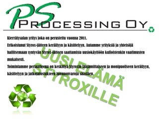 Kierrätysalan yritys joka on perustettu vuonna 2011.
Erikoistunut Styrox-jätteen keräilyyn ja käsittelyyn. Autamme yrityksiä ja yhteisöjä
hallitsemaan syntyvän Styrox-jätteen saattamista uusiokäyttöön kulloistenkin vaatimusten
mukaisesti.
Toimintamme periaatteena on keskittyä Styroxin laajamittaiseen ja monipuoliseen keräilyyn,
käsittelyyn ja jatkojalostukseen luonnonvaroja säästäen.

 
