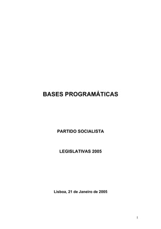 BASES PROGRAMÁTICAS




   PARTIDO SOCIALISTA



    LEGISLATIVAS 2005




  Lisboa, 21 de Janeiro de 2005




                                  1
 