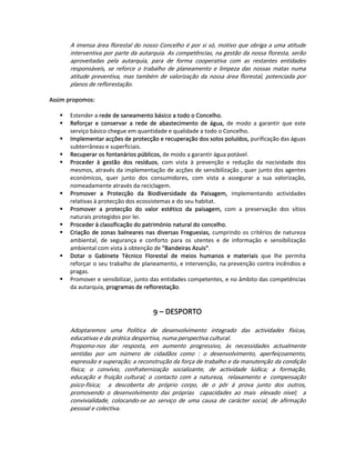 A imensa área florestal do nosso Concelho é por si só, motivo que obriga a uma atitude 
        interventiva por parte da autarquia. As competências, na gestão da nossa floresta, serão 
        aproveitadas  pela  autarquia,  para  de  forma  cooperativa  com  as  restantes  entidades 
        responsáveis,  se  reforce  o  trabalho  de  planeamento  e  limpeza  das  nossas  matas  numa 
        atitude  preventiva,  mas  também  de  valorização  da  nossa  área  florestal,  potenciada  por 
        planos de reflorestação. 
   
Assim propomos:  
   
       Estender a rede de saneamento básico a todo o Concelho.  
       Reforçar  e  conservar  a  rede  de  abastecimento  de  água,  de  modo  a  garantir  que  este 
       serviço básico chegue em quantidade e qualidade a todo o Concelho. 
       Implementar acções de protecção e recuperação dos solos poluídos, purificação das águas 
       subterrâneas e superficiais.   
       Recuperar os fontanários públicos, de modo a garantir água potável. 
       Proceder  à  gestão  dos  resíduos,  com  vista  à  prevenção  e  redução  da  nocividade  dos 
       mesmos, através da implementação de acções de sensibilização , quer junto dos agentes 
       económicos,  quer  junto  dos  consumidores,  com  vista  a  assegurar  a  sua  valorização, 
       nomeadamente através da reciclagem.  
       Promover  a  Protecção  da  Biodiversidade  da  Paisagem,  implementando  actividades 
       relativas à protecção dos ecossistemas e do seu habitat.  
       Promover  a  protecção  do  valor  estético  da  paisagem,  com  a  preservação  dos  sítios 
       naturais protegidos por lei.   
       Proceder à classificação do património natural do concelho.  
       Criação  de  zonas  balneares  nas  diversas  Freguesias,  cumprindo  os  critérios  de  natureza 
       ambiental,  de  segurança  e  conforto  para  os  utentes  e  de  informação  e  sensibilização 
       ambiental com vista à obtenção de "Bandeiras Azuis". 
       Dotar  o  Gabinete  Técnico  Florestal  de  meios  humanos  e  materiais  que  lhe  permita 
       reforçar o seu trabalho de planeamento, e intervenção, na prevenção contra incêndios e 
       pragas.  
       Promover e sensibilizar, junto das entidades competentes, e no âmbito das competências 
       da autarquia, programas de reflorestação. 
   
 
                                          9 – DESPORTO 
                                                  
        Adoptaremos  uma  Política  de  desenvolvimento  integrado  das  actividades  físicas, 
        educativas e da prática desportiva, numa perspectiva cultural. 
        Propomo‐nos  dar  resposta,  em  aumento  progressivo,  às  necessidades  actualmente 
        sentidas  por  um  número  de  cidadãos  como  :  o  desenvolvimento,  aperfeiçoamento, 
        expressão e superação; a reconstrução da força de trabalho e da manutenção da condição 
        física;  o  convívio,  confraternização  socializante,  de  actividade  lúdica;  a  formação, 
        educação  e  fruição  cultural;  o  contacto  com  a  natureza,   relaxamento  e   compensação 
        psico‐física;    a  descoberta  do  próprio  corpo,  de  o  pôr  à  prova  junto  dos  outros, 
        promovendo  o  desenvolvimento  das  próprias    capacidades  ao  mais   elevado  nível;    a 
        convivialidade,  colocando‐se  ao  serviço  de  uma  causa  de  carácter  social,  de  afirmação 
        pessoal e colectiva. 
 