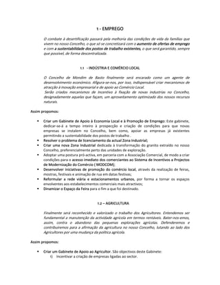 1 ‐ EMPREGO  
 
        O combate à desertificação passará pela melhoria das condições de vida da famílias que 
        vivem no nosso Concelho, o que só se concretizará com o aumento de ofertas de emprego 
        e com a sustentabilidade dos postos de trabalho existentes, o que será garantido, sempre 
        que possível, de forma descentralizada.  
 
                                                    
                                1.1  ‐ INDÚSTRIA E COMÉRCIO LOCAL 
         
        O  Concelho  de  Mondim  de  Basto  finalmente  será  encarado  como  um  agente  de 
        desenvolvimento económico. Afigura‐se‐nos, por isso, indispensável criar mecanismos de 
        atracção à inovação empresarial e de apoio ao Comércio Local. 
         Serão  criados  mecanismos  de  Incentivo  à  fixação  de  novas  industrias  no  Concelho, 
        designadamente aquelas que façam, um aproveitamento optimizado dos nossos recursos 
        naturais. 
 
Assim propomos:  
 
       Criar um Gabinete de Apoio à Economia Local e à Promoção de Emprego: Este gabinete, 
       dedicar‐se‐á  a  tempo  inteiro  à  prospecção  e  criação  de  condições  para  que  novas 
       empresas  se  instalem  no  Concelho,  bem  como,  apoiar  as  empresas  já  existentes 
       permitindo a sustentabilidade dos postos de trabalho .  
       Resolver o problema de licenciamento da actual Zona Industrial;  
       Criar  uma  nova  Zona  Industrial  dedicada  à  transformação  do  granito  extraído  no  nosso 
       Concelho, preferencialmente perto das unidades de exploração.  
       Adoptar uma postura pró‐activa, em parceria com a Associação Comercial, de modo a criar 
       condições para o acesso imediato dos comerciantes ao Sistema de Incentivos a Projectos 
       de Modernização do Comércio ( MODCOM); 
       Desenvolver  iniciativas  de  promoção  do  comércio  local,  através  da  realização  de  feiras, 
       mostras, festivais e animação de rua em datas festivas;  
       Reformular  a  rede  viária  e  estacionamentos  urbanos,  por  forma  a  tornar  os  espaços 
       envolventes aos estabelecimentos comerciais mais atractivos;  
       Dinamizar o Espaço da Feira para o fim a que foi destinado.  
   
 
                                           1.2 – AGRICULTURA 
 
        Finalmente  será  reconhecido  e  valorizado  o  trabalho  dos  Agricultores.  Entendemos  ser 
        fundamental a manutenção da actividade agrícola em termos rentáveis. Bater‐nos‐emos, 
        assim,  contra  o  abandono  das  pequenas  explorações  agrícolas.  Defenderemos  e 
        contribuiremos  para  a  afirmação  da  agricultura  no  nosso  Concelho,  lutando  ao  lado  dos 
        Agricultores por uma mudança da política agrícola.  
         
Assim propomos:  
   
       Criar um Gabinete de Apoio ao Agricultor. São objectivos deste Gabinete:  
           1)  Incentivar a criação de empresas ligadas ao sector. 
 