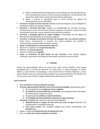 2)  Apoiar o desenvolvimento da agricultura e das condições de vida dos Agricultores, 
                 com a prestação de serviços a custos sociais que abrangerão  o esclarecimento dos 
                 agricultores sobre todas as fontes de financiamento disponíveis. 
            3)  Apoiar  e  orientar  os  agricultores  para  os  vários  serviços  de  suporte  de 
                 desenvolvimento da sua actividade. 
        Incentivar a criação de micro empresas sediadas nas nossas freguesias, que se dediquem à 
        produção ou fabrico de produtos regionais. 
        Dinamizar  o  Mercado  Municipal.  Apostar  na  requalificação  do  mercado  municipal, 
        transformando‐o numa infra‐estrutura atractiva, passando a constituir o ponto de venda 
        dos produtos hortícolas e outros produtos locais de fabrico artesanal. 
        Incentivar  a  produção  agrícola  de  origem  biológica,  dinamizando  um  dia  regular  no 
        Mercado Municipal dedicado aos produtos biológicos. 
        Incentivar a utilização de produtos hortícolas de produção local, nas cantinas escolares. 
        Dessa  forma,  promoveremos  o  consumo  dos  nossos  produtos  mas  também  o 
        enriquecimento e diversificação das dietas escolares. 
        Apoiar a certificação dos nossos produtos regionais. 
        Apostar na criação de uma Cooperativa Agrícola. 
        Melhorar os caminhos agrícolas. 
        Intervir na melhoria dos regadios. 
        Apoiar  os  produtores  de  gado  bovino  de  raça  maronesa,  como  produto  regional 
        certificado, suportando a vacinação de todo o gado maronês do nosso Concelho.  
   
                                                         
                                                1.3 ‐ TURISMO 
     
    Cientes  das  potencialidades  únicas  da  nossa  Terra,  vamos  afirmar  Mondim  como  espaço 
    privilegiado  para  o  Turismo  de  Natureza.  Os  nossos  Rios,  as  nossas  Paisagens,  as  nossas 
    Aldeias,  a  nossa  História  e  Arqueologia,  a  nossa  Gastronomia  e  Produtos  Regionais,  a  nossa 
    Gente. Motivos mais que suficientes para acreditar que é possível dinamizar em Mondim um 
    Turismo activo, que convide a longas estadias todos aqueles que nos visitam. 
      
Assim propomos:  
 
        Criar um Roteiro Turístico de Mondim de Basto.   
        Promover agressivamente Mondim como local turístico privilegiado. Apostaremos assim: 
             1)  Na concepção de uma imagem de marca e logótipo. 
             2)  Na criação de um portal dedicado ao Concelho, que congregue toda a informação 
                  de interesse para o potencial turista. 
             3)  Na publicação de panfletos e roteiros temáticos. 
             4)  Na divulgação das potencialidades turísticas em espaço televisivo.  
        Aproveitar os nossos rios, aspecto em que somos privilegiados:  
             1)  Requalificaremos  os  espaços  de  lazer  junto  aos  cursos  de  água,  dotando‐os  de 
                  equipamentos e instalações essenciais. 
             2)  Criar  praias  fluviais  com  condições  exigidas  para  serem  contempladas  com 
                  bandeira azul.  
        Apoiar a criação de Estabelecimentos de Alojamento Local.  
        Criar um roteiro de caminhos pedestres e bicicleta.  
 