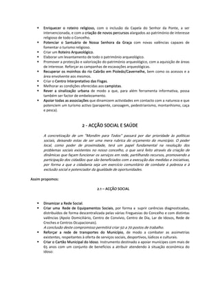 Enriquecer  o  roteiro  religioso,  com  o  inclusão  da  Capela  do  Senhor  da  Ponte,  a  ser 
       intervencionada, e com a criação de novos percursos alargados ao património de interesse 
       religioso de todo o Concelho.  
       Potenciar  o  Santuário  de  Nossa  Senhora  da  Graça  com  novas  valências  capazes  de 
       fomentar o turismo religioso.  
       Criar um Roteiro Arqueológico. 
       Elaborar um levantamento de todo o património arqueológico.  
       Promover a protecção e valorização do património arqueológico, com a aquisição de áreas 
       de interesse. Reforçar as campanhas de escavações arqueológicas.  
       Recuperar  os  moinhos  do  rio  Cabrão  em  Pioledo/Cavernelhe,  bem  como  os  acessos e a 
       área envolvente aos mesmos.  
       Criar o Centro Interpretativo das Fisgas. 
       Melhorar as condições oferecidas aos campistas.  
       Rever  a  sinalização  urbana  de  modo  a  que,  para  além  ferramenta  informativa,  possa 
       também ser factor de embelezamento.  
       Apoiar todas as associações que dinamizem actividades em contacto com a natureza e que 
       potenciem um turismo activo (parapente, canoagem, pedestrianismo, montanhismo, caça 
       e pesca). 
 
   
                                 2 ‐ ACÇÃO SOCIAL E SAÚDE 
 
       A  concretização  de  um  "Mondim  para  Todos"  passará  por  dar  prioridade  às  políticas 
       sociais,  deixando  estas  de  ser  uma  mera  rubrica  do  orçamento  do  município.  O  poder 
       local,  como  poder  de  proximidade,  terá  um  papel  fundamental  na  resolução  dos 
       problemas  sociais  existentes  no  nosso  concelho,  o  que  será  feito  através  da  criação  de 
       dinâmicas que façam funcionar os serviços em rede, partilhando recursos, promovendo a 
       participação dos cidadãos que são beneficiados com a execução das medidas e iniciativas, 
       por  forma  a  que  a  cidadania  seja  um  exercício  comunitário  de  combate  à  pobreza  e  à 
       exclusão social e potenciador da igualdade de oportunidades. 
        
Assim propomos:  
 
                                            2.1 – ACÇÃO SOCIAL 
 
   
       Dinamizar a Rede Social. 
       Criar  uma   Rede  de  Equipamentos  Sociais,  por  forma  a   suprir  carências  diagnosticadas, 
       distribuídos de forma descentralizada pelas várias Freguesias do Concelho e com distintas 
       valências  (Apoio  Domiciliário,  Centro  de  Convívio,  Centro  de  Dia,  Lar  de  Idosos,  Rede  de 
       Creches e Centros Ocupacionais). 
       A conclusão deste compromisso permitirá criar 50 a 70 postos de trabalho. 
       Reforçar  a  rede  de  transportes  do  Município,  de  modo  a  combater  as  assimetrias 
       existentes, respeitantes à oferta de serviços sociais, desportivos, lúdicos e culturais.  
       Criar o Cartão Municipal do Idoso. Instrumento destinado a apoiar munícipes com mais de 
       65  anos  com  um  conjunto  de  benefícios  a  atribuir  atendendo  à  situação  económica  do 
       idoso:  
 
