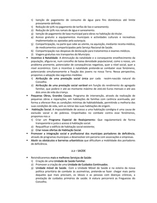1)  Isenção  de  pagamento  de  consumo  de  água  para  fins  domésticos  até  limite 
        previamente definido. 
    1)  Redução de 50% no pagamento de tarifas de lixo e saneamento. 
    2)  Redução de 50% nos ramais de água e saneamento. 
    3)  Isenção de pagamento de taxa municipal para obras na habitação do titular. 
    4)  Acesso  gratuito  a  equipamentos  municipais  e  actividades  culturais  e  recreativas 
        implementadas ou apoiadas pela autarquia. 
    5)  Comparticipação, na parte que cabe ao utente, na aquisição, mediante receita médica, 
        de medicamentos comparticipados pelo Serviço Nacional de Saúde.  
    6)  Comparticipação nas despesas de deslocação para tratamentos e exames médicos. 
    7)  Viagens gratuitas nos transportes do Município. 
    Incentivo  à  Natalidade.  A  diminuição  da  natalidade  e  o  consequente  envelhecimento  da 
    população, afigura‐se, num concelho de baixa densidade populacional, como o nosso, um 
    problema premente, potenciador de consequências negativas, quer a nível social, quer a 
    nível  económico.  Com  o  incentivo  à  natalidade  pretende‐se  combater  esse  fenómeno, 
    potenciando  simultaneamente  a  fixação  dos  jovens  na  nossa  Terra.  Nessa  perspectiva, 
    propomos a adopção das seguintes medidas:  
    1)  Atribuição  de  uma  prestação  social  única  por  cada    recém‐nascido  natural  do 
        Concelho. 
    2)  Atribuição  de  uma  prestação  social  variável  em  função  do  rendimento  do  agregado 
        familiar, que poderá ir até ao montante máximo de 200.00 Euros mensais e até aos 
        dois anos de vida da criança. 
    Pequenas  Obras,  Grandes  Causas.  Programa  de  intervenção,  através  da  realização  de 
    pequenas  obras  e  reparações,  em  habitações  de  famílias  com  carência  acentuada,  por 
    forma a oferecer‐lhes as condições mínimas de habitabilidade, permitindo a melhoria das 
    suas condições de vida, sem as retirar das suas habitações de origem.  
     Habitação Social. A impossibilidade de acesso a uma habitação condigna é uma causa de 
    exclusão  social  e  de  pobreza.  Empenhados  no  combate  contra  esse  fenómenos, 
    propomos‐nos a:  
    1)  Criar  um  Programa  Especial  de  Realojamento:  Que  regulamentará  de  forma 
        transparente e justa o acesso à habitação social.  
    2)  Requalificar o edifício de habitação social existente;  
    3)  Criar novas ofertas de Habitação Social.  
    Promover  a  integração  social  e  profissional  dos  munícipes  portadores  de  deficiência, 
    através de programas municipais a desenvolver em parceria com associações e empresas.  
    Abolir os obstáculos e barreiras urbanísticos que dificultam a mobilidade dos portadores 
    de deficiência. 
 
                                          2.2 – SAÚDE 
 
    Reivindicaremos mais e melhores Serviços de Saúde: 
    1)  Criação de uma Unidade de Saúde Familiar. 
    2)  Promover a criação de uma Unidade de Cuidados Continuados. 
    3)  Unidade  móvel  de  Saúde.   Com  a  Unidade  Móvel  de  Saúde  e  na  esteira  da  nossa 
        política  prioritária  de  combate  às  assimetrias,  pretende‐se  fazer   chegar  mais  perto 
        daqueles  que  mais  precisam,  os  idosos  e  as  pessoas  com  doenças  crónicas,  a 
        prestação  de  cuidados  primários  de  saúde.  A  viatura  percorrerá  as  Freguesias  do 
        Concelho. 
 