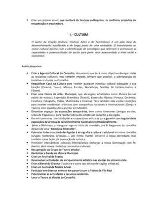 Criar  um  prémio  anual,  que  isentará  de  licenças  autárquicas,  os  melhores  projectos  de 
        recuperação e arquitectura.  
   
   
                                            5 ‐ CULTURA 
 
        O  sector  da  Criação  (Cultura,  Criativo,  Artes  e  do  Património),  é  um  pilar  base  do 
        desenvolvimento  equilibrado  e  de  longo  prazo  de  uma  sociedade.  O  investimento  no 
        sector  cultural  deverá  visar  a  identificação  de  estratégias  que  reforcem  e  promovam  as 
        capacidades  e  potencialidades  do  sector  para  gerar  valor  acrescentado  a  nível  social  e 
        económico.  
   
   
Assim propomos:  
   
       Criar a Agenda Cultural do Concelho, documento que terá como objectivo divulgar todas 
       as  iniciativas  culturais,  mas  também  impedir,  sempre  que  possível,  a  sobreposição  de 
       iniciativas culturais no Concelho.  
       Requalificar  Casa  da  Cultura  para  receber  qualquer  iniciativa  cultural  adequada  à  sua 
       lotação  (Cinema,  Teatro,  Música,  Escolas,  Workshops,  Sessões  de  Esclarecimento  e 
       Fóruns).  
       Criar  uma  Escola  de  Artes  Municipal,  que  abrangerá  actividades  como  Música  (actual 
       escola  de  música),  Expressão  Dramática  (Teatro),  Expressão  Plástica  (Pintura,  Cerâmica, 
       Escultura,  Fotografia,  Vídeo,  Multimédia  e  Cinema).  Terá  também  esta  escola  condições 
       para  receber  residências  artísticas  com  companhias  nacionais  e  internacionais  (Dança  e 
       Teatro), com espectáculos a estrear em Mondim.  
       Dinamizar  espaços  de  exposições  temporárias,  bem  como  itinerantes  (antigas  escolas, 
       sedes de freguesias), para receber obras dos artistas do concelho e da região.  
       Garantir parcerias com fundações e cooperativas artísticas para garantir com regularidade 
       exposições de artistas de reconhecimento nacional e internacionalmente.  
        Levar a Biblioteca, a inaugurar logo no início do mandato, até às freguesias do concelho 
       através de uma "Biblioteca Itinerante".  
       Potenciar todas as actividades ligadas à etnografia e cultura tradicional do nosso concelho 
       (Grupos  Folclóricos,  Artesãos...),  por  forma  manter  presente  a  nossa  identidade,  mas 
       também como factor de promoção de turística.  
       Promover  intercâmbios  culturais  Internacionais  (Reforçar  a  nossa  Geminação  com  St. 
       Avertin, abrir novos contactos com outras culturas).  
       Recuperação do Grupo de Teatro amador.  
       Revitalizar a Banda de Música Municipal. 
       Criar um Festival de Teatro.  
       Desenvolver actividades de enriquecimento artístico nas escolas do primeiro ciclo.   
       Criar a Bienal do Granito (Escultura e outro tipo de manifestações artísticas).  
       Criar um Festival de Música Anual.  
       Participar em diversos eventos em parceria com o Teatro de Vila Real  
       Potencializar as actividades e recursos existentes.  
       Levar o Teatro as aldeias do Concelho.  
   
   
 
