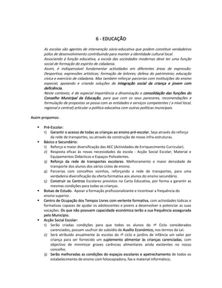    
   
                                           6 ‐ EDUCAÇÃO 
   
        As escolas são agentes de intervenção sócio‐educativa que podem constituir verdadeiros 
        pólos de desenvolvimento contribuindo para manter a identidade cultural local.  
        Associando  à  função  educativa,  a  escola  das  sociedades  modernas  deve  ter  uma  função 
        social de formação do espirito de cidadania.  
        Assim,  é  indispensável  fundamentar  actividades  em  diferentes  áreas  de  expressão: 
        Desportiva;  expressões  artísticas;  formação  de  leitores;  defesa  do  património;  educação 
        cívica e exercício de cidadania. Mas também reforçar parcerias com instituições do ensino 
        especial,  apoiando  e  criando  soluções  de  integração  social  da  criança  e  jovem  com 
        deficiência.  
        Neste contexto, é de especial importância a dinamização e consolidação das funções do 
        Conselho  Municipal  da  Educação,  para  que  com  os  seus  pareceres,  recomendações  e 
        formulação de propostas se possa com as entidades e serviços competentes ( a nível local, 
        regional e central) articular a política educativa com outras políticas municipais.  
   
Assim propomos:  
   
       Pré‐Escolar:  
       1)  Garantir o acesso de todas as crianças ao ensino pré‐escolar. Seja através do reforço 
           da rede de transportes, ou através da construção de novas infra‐estruturas.  
       Básico e Secundário:  
       1)  Reforço e maior diversificação das AEC (Actividades de Enriquecimento Curricular).  
       2)  Resposta  eficaz  às  novas  necessidades  da  escola  ‐  Acção  Social  Escolar;  Material  e 
           Equipamentos Didácticos e Espaços Polivalentes. 
       3)  Reforço  da  rede  de  transportes  escolares.  Melhoramento  e  maior  densidade  de 
           transporte dos alunos dos vários ciclos de ensino. 
       4)  Parcerias  com  concelhos  vizinhos,  reforçando  a  rede  de  transportes,  para  uma 
           verdadeira diversificação da oferta formativa aos alunos do ensino secundário.  
       5)  Construir  os  Centros  Escolares  previstos  na  Carta  Educativa,  por  forma  a  garantir  as 
           mesmas condições para todas as crianças. 
       Bolsas de Estudo.  Apoiar a formação profissionalizante e incentivar a frequência do 
       ensino superior. 
       Centro de Ocupação dos Tempos Livres com vertente formativa, com actividades lúdicas e 
       formativas capazes de ajudar os adolescentes e jovens a desenvolver e potenciar as suas 
       vocações. Os que não possuem capacidade económica terão a sua frequência assegurada 
       pelo Município.  
       Acção Social Escolar:  
       1)  Serão  criadas  condições  para  que  todos  os  alunos  do  1º  Ciclo  considerados 
           carenciados, possam usufruir do subsídio de Auxílio Económico, nos termos da Lei.  
       2)  Será  atribuído  anualmente  às  escolas  do  1º  ciclo  e  jardins  de  infância  um  valor  por 
           criança  para  ser  fornecido  um  suplemento  alimentar  às  crianças  carenciadas,  com 
           objectivo  de  minimizar  graves  carências  alimentares  ainda  existentes  no  nosso 
           concelho.  
       3)  Serão melhoradas as condições do espaços escolares e apetrechamento de todos os 
           estabelecimento de ensino com fotocopiadora, fax e material informático;  
 