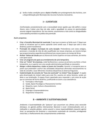4)  Serão criadas condições para o Apoio à Família com prolongamento dos horários, com 
            a disponibilização pelo Município dos recursos humanos necessários.  
   
   
                                           7 – JUVENTUDE 
                                                   
        Confrontados constantemente com a necessidade tomar opções que irão definir o nosso 
        futuro,  esta  é  talvez  uma  fase  da  vida,  onde  a  igualdade  no  acesso  às  oportunidades 
        assume singular importância. Por isso mesmo, assumiremos a luta contra as desigualdades 
        como batalha prioritária na política de juventude. 
   
Assim propomos: 
 
       Criar o Concelho Municipal de Juventude: É aqui que os jovens se farão ouvir. É daqui que 
       sairão  as  iniciativas  que  os  jovens  apoiarão  como  sendo  suas.  É  daqui  que  sairá  a  nova 
       dinâmica juvenil mondinense  
       Promoção  de  estágios  municipais  de  curta  duração:  Pretendemos  com  estes  estágios, 
       promover a inserção de mão de obra qualificada nas nossas empresas, ao mesmo tempo 
       que proporcionamos experiência profissional aos nossos jovens em tempo de férias.  
       Atribuir  Bolsas de Estudo para os Alunos do Ensino Superior em duas vertentes, de mérito 
       e de apoio social.  
       Criar um programa de apoio ao arrendamento de cariz temporário.  
       Criar um “ninho” de empresas, onde facilitaremos o acesso ao primeiro escritório a titulo 
       temporário, ou o suporte com uma secção administrativa partilhada se necessária.   
       Alargar a oferta desportiva a todos os jovens do Concelho. Garantir o transporte para os 
       jovens que pretendam usufruir das actividades desportivas oferecidas exclusivamente na 
       sede do concelho. Levar diferentes iniciativas desportivas às diversas freguesias.  
       Implementação do conceito de “Casa da Juventude” no imóvel “Casa da Igreja”. A opção 
       pela  dinamização  do  imóvel  nobre  para  este  fim,  assenta  em  vários  factores,  sendo  um 
       deles  a  sua  localização:  O  espaço  ficará  capacitado  para  responder  a  seis  eixos  de  acção 
       que se conectam de forma dinâmica, justificando‐se assim a sua coexistência: 
           1)  Formação e Informação 
           2)  Saúde, Apoio Psicológico e Planeamento Familiar 
           3)  Desporto, Lazer, Cultura e Associativismo 
           4)  Apoio Social 
           5)  Emprego e Empreendedorismo 
           6)  Alojamento Temporário  
   
   
                            8 – AMBIENTE E SUSTENTABILIDADE 
                                             
        Ambiente  e  Sustentabilidade  são  “palavras”  que  assumiram  nos  últimos  anos  merecido 
        destaque,  na  agenda  política  Internacional,  Nacional  e  Local.  Contextualizados  com  as 
        indicações  e soluções globais, vamos assumir a nossa responsabilidade enquanto agente 
        local,  na  perspectiva  de  fomentar  o  crescimento  sustentado  do  concelho,  privilegiando 
        nesta fase, o melhoramento dos comportamentos ambientais. 
 