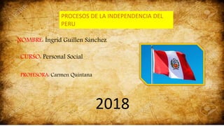 PROCESOS DE LA INDEPENDENCIA DEL
PERU
NOMBRE: Íngrid Guillen Sánchez
CURSO: Personal Social
PROFESORA: Carmen Quintana
2018
 