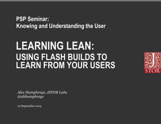 LEARNING LEAN:
USING FLASH BUILDS TO
LEARN FROM YOUR USERS
10 September 2015
Alex Humphreys, JSTOR Labs
@abhumphreys
PSP Seminar:
Knowing and Understanding the User
 