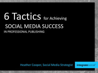 6 Tactics for Achieving
SOCIAL MEDIA SUCCESS
IN PROFESSIONAL PUBLISHING
Heather Cooper, Social Media Strategist
 