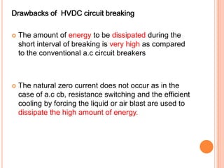 Drawbacks of HVDC circuit breaking

   The amount of energy to be dissipated during the
    short interval of breaking is very high as compared
    to the conventional a.c circuit breakers



   The natural zero current does not occur as in the
    case of a.c cb, resistance switching and the efficient
    cooling by forcing the liquid or air blast are used to
    dissipate the high amount of energy.
 