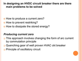 In designing an HVDC circuit breaker there are there
  main problems to be solved



 How to produce a current zero?
 How to prevent restriking?

 How to dissipate the stored energy?



Producing current zero
 This approach involves changing the form of arc current
  by commutation principle
 Quenching gear of well proven HVAC ckt breaker

 Principle of oscillatory circuit
 