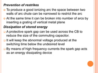 Prevention of restrikes
 To produce a good ionizing arc the space between two
  walls of arc chute can be narrowed to restrict the arc
 At the same time it can be broken into number of arcs by
  inserting a grating of vertical metal plane
Dissipation of stored energy
 A protective spark gap can be used across the CB to
  reduce the size of the commuting capacitor.
 It will keep the abnormal voltage produced at the
  switching time below the undesired level
 By means of high frequency currents the spark gap acts
  as an energy dissipating device
 