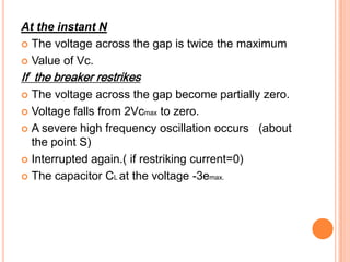 At the instant N
 The voltage across the gap is twice the maximum

 Value of Vc.

If the breaker restrikes
 The voltage across the gap become partially zero.
 Voltage falls from 2Vcmax to zero.

 A severe high frequency oscillation occurs (about
  the point S)
 Interrupted again.( if restriking current=0)

 The capacitor CL at the voltage -3emax.
 