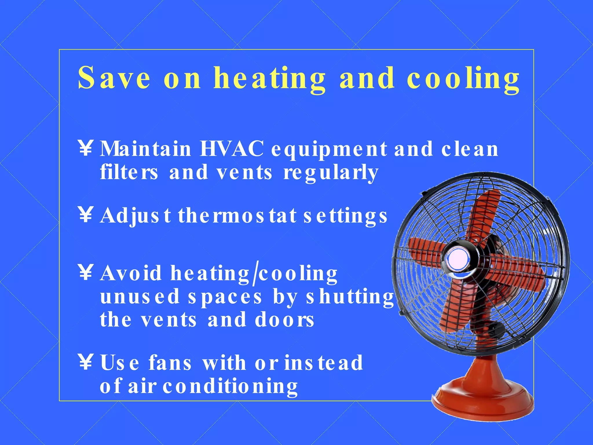 Save on heating and cooling Maintain HVAC equipment and clean filters and vents regularly  Adjust thermostat settings Avoid heating/cooling  unused spaces by shutting  the vents and doors Use fans with or instead  of air conditioning 