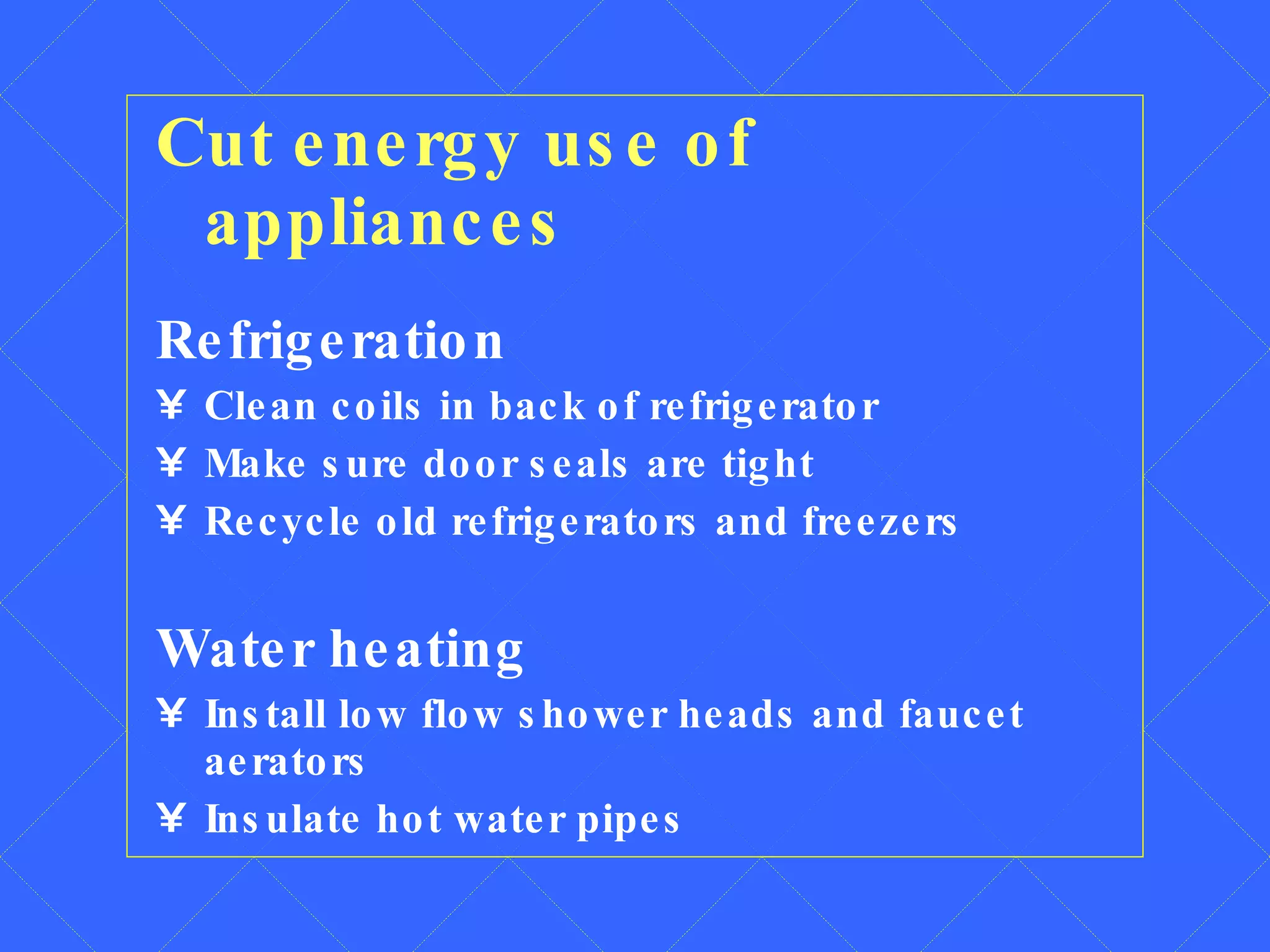 Cut energy use of appliances Refrigeration Clean coils in back of refrigerator Make sure door seals are tight Recycle old refrigerators and freezers Water heating Install low flow shower heads and faucet aerators Insulate hot water pipes 