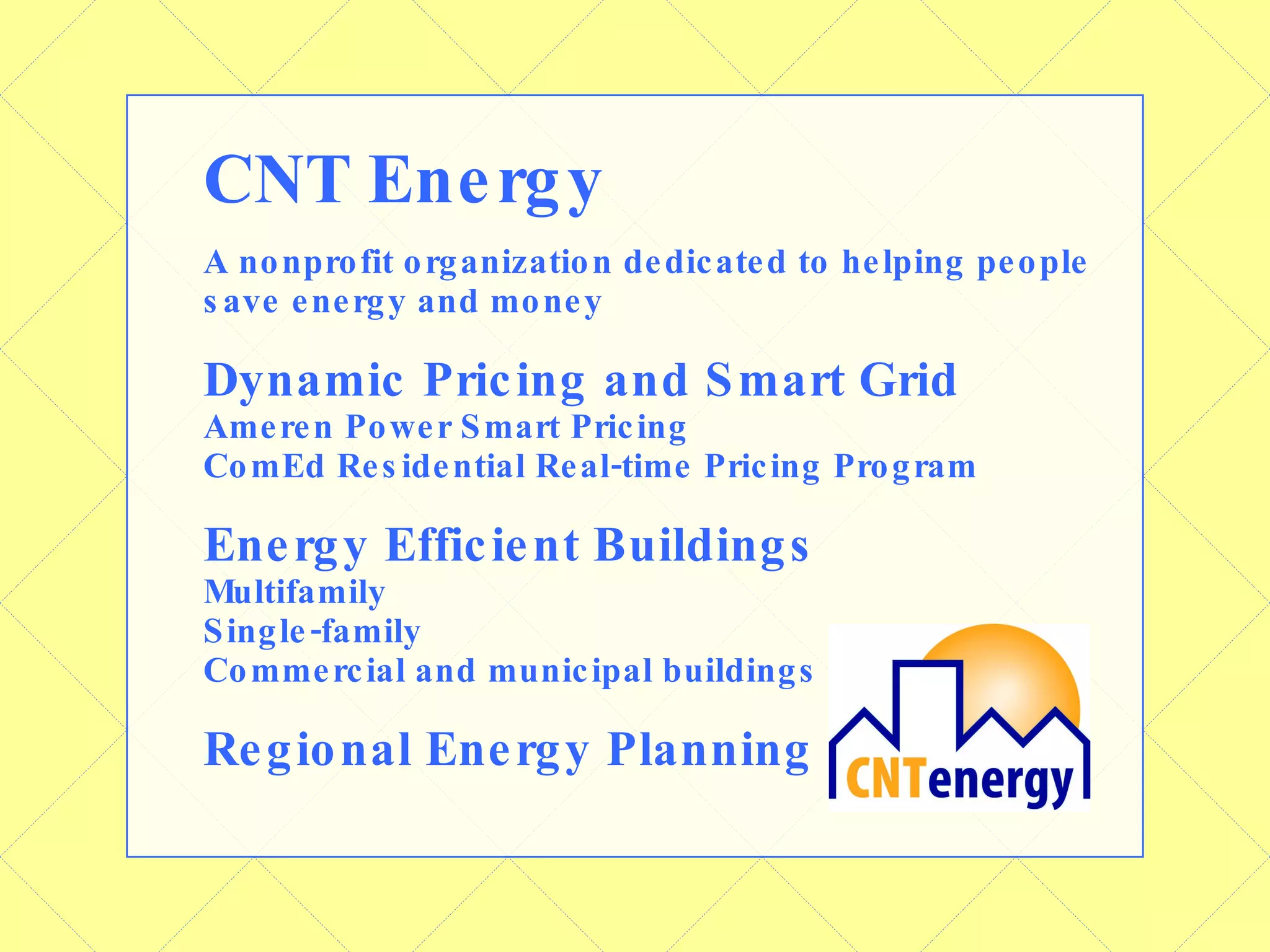 CNT Energy A nonprofit organization dedicated to helping people save energy and money Dynamic Pricing and Smart Grid Ameren Power Smart Pricing ComEd Residential Real-time Pricing Program Energy Efficient Buildings Multifamily Single-family Commercial and municipal buildings Regional Energy Planning 