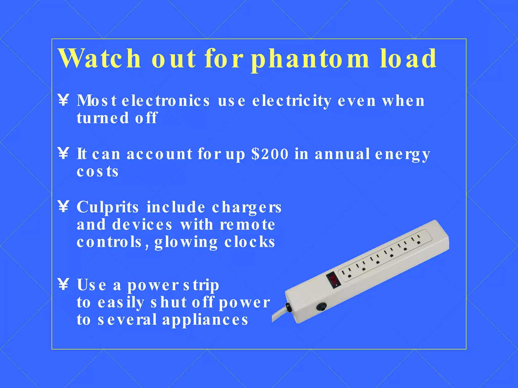 Watch out for phantom load Most electronics use electricity even when  turned off It can account for up $200 in annual energy costs Culprits include chargers  and devices with remote  controls, glowing clocks Use a power strip  to easily shut off power  to several appliances 