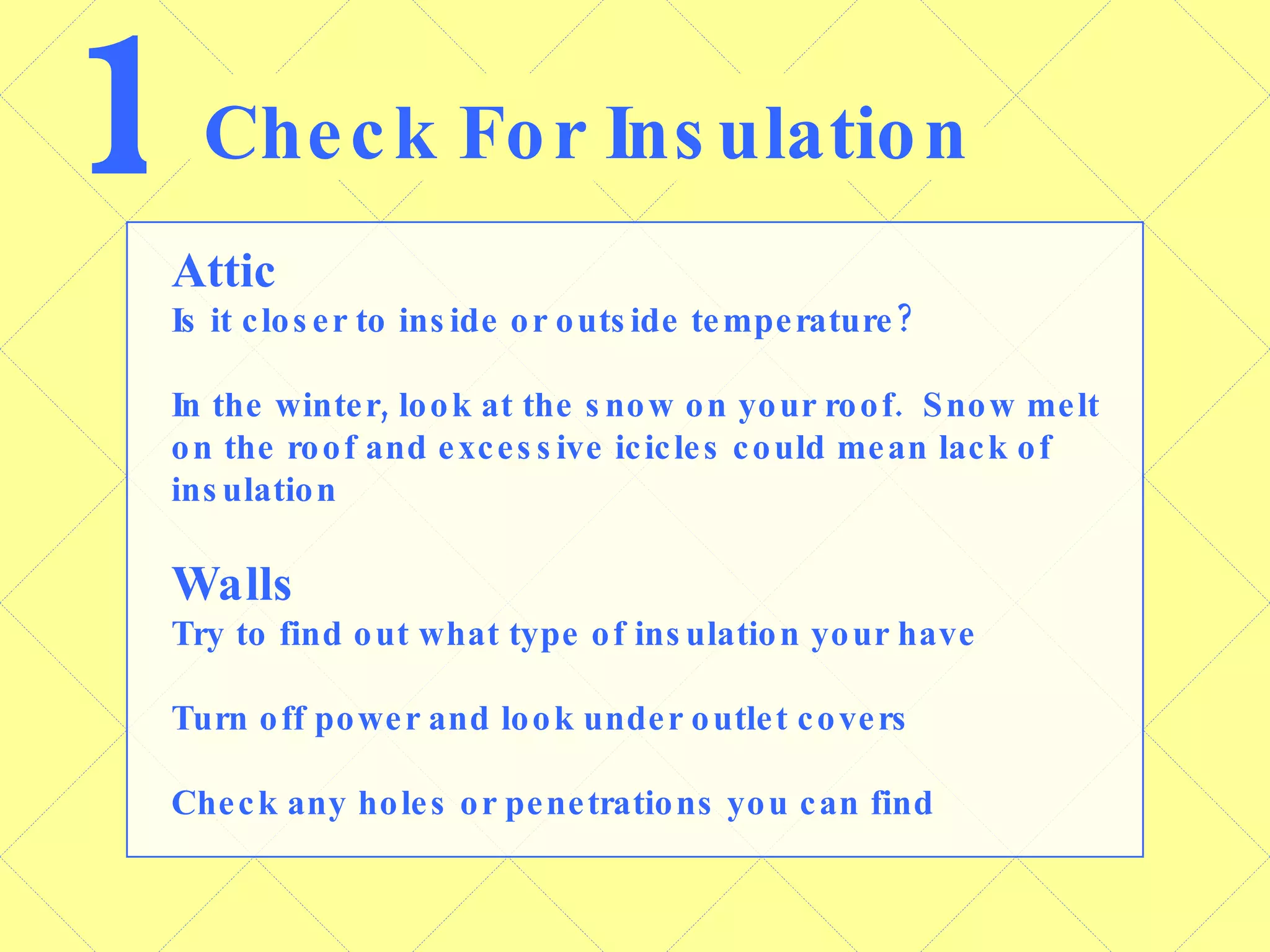 1 Check For Insulation Attic Is it closer to inside or outside temperature? In the winter, look at the snow on your roof.  Snow melt on the roof and excessive icicles could mean lack of insulation Walls Try to find out what type of insulation your have Turn off power and look under outlet covers Check any holes or penetrations you can find 
