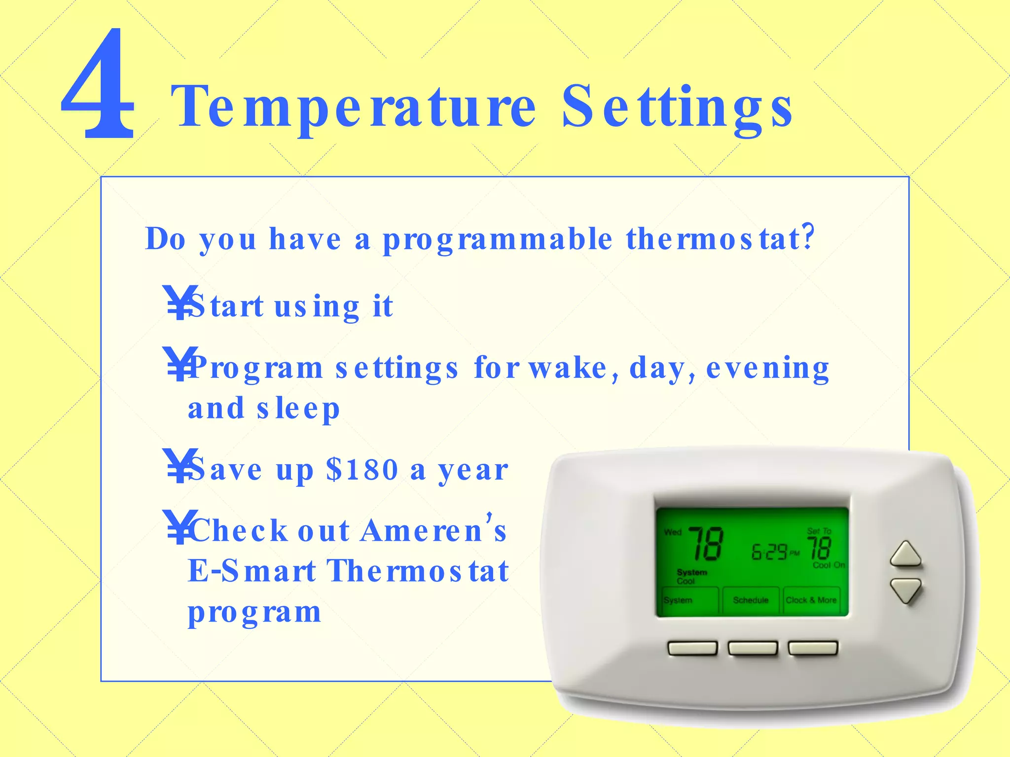 4 Temperature Settings Do you have a programmable thermostat? Start using it Program settings for wake, day, evening and sleep Save up $180 a year Check out Ameren’s  E-Smart Thermostat  program 