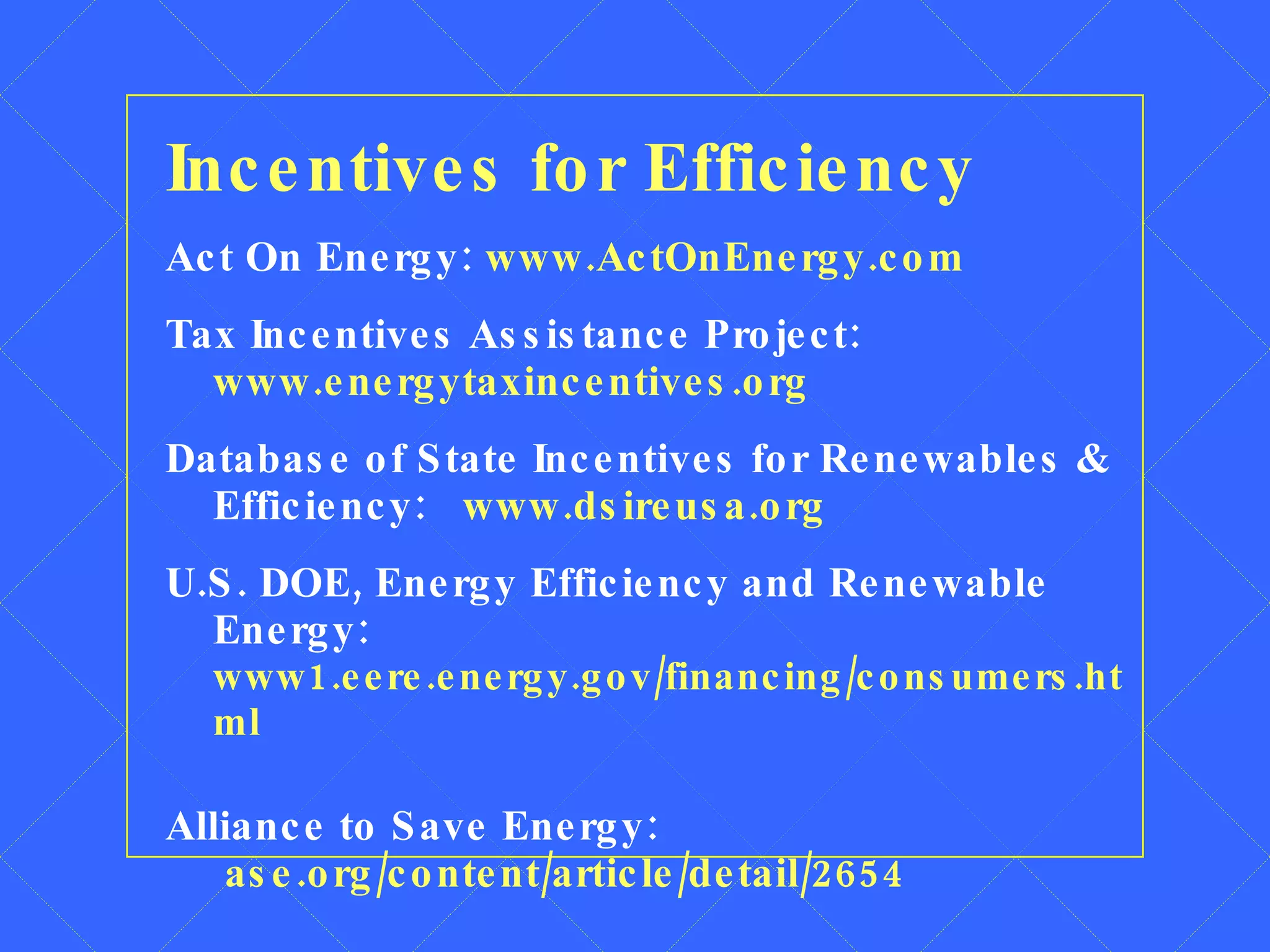 Incentives for Efficiency Act On Energy:  www.ActOnEnergy.com Tax Incentives Assistance Project:  www.energytaxincentives.org Database of State Incentives for Renewables & Efficiency:  www.dsireusa.org U.S. DOE, Energy Efficiency and Renewable Energy:   www1.eere.energy.gov/financing/consumers.html Alliance to Save Energy:    ase.org/content/article/detail/2654 