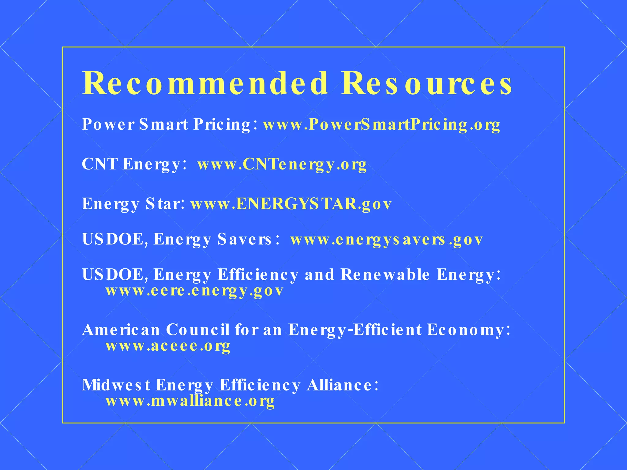 Recommended Resources Power Smart Pricing:  www.PowerSmartPricing.org CNT Energy:  www.CNTenergy.org Energy Star:  www.ENERGYSTAR.gov USDOE, Energy Savers:  www.energysavers.gov USDOE, Energy Efficiency and Renewable Energy:  www.eere.energy.gov American Council for an Energy-Efficient Economy:  www.aceee.org Midwest Energy Efficiency Alliance:  www.mwalliance.org 