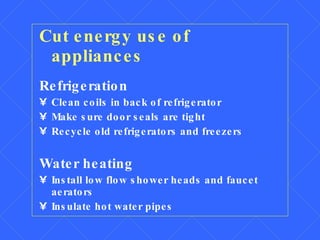 Cut energy use of appliances Refrigeration Clean coils in back of refrigerator Make sure door seals are tight Recycle old refrigerators and freezers Water heating Install low flow shower heads and faucet aerators Insulate hot water pipes 