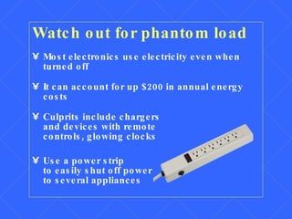 Watch out for phantom load Most electronics use electricity even when  turned off It can account for up $200 in annual energy costs Culprits include chargers  and devices with remote  controls, glowing clocks Use a power strip  to easily shut off power  to several appliances 