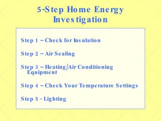 5-Step Home Energy Investigation Step 1 – Check for Insulation Step 2 – Air Sealing Step 3 – Heating/Air Conditioning Equipment Step 4 – Check Your Temperature Settings Step 5 - Lighting 