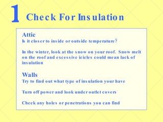 1 Check For Insulation Attic Is it closer to inside or outside temperature? In the winter, look at the snow on your roof.  Snow melt on the roof and excessive icicles could mean lack of insulation Walls Try to find out what type of insulation your have Turn off power and look under outlet covers Check any holes or penetrations you can find 