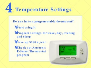 4 Temperature Settings Do you have a programmable thermostat? Start using it Program settings for wake, day, evening and sleep Save up $180 a year Check out Ameren’s  E-Smart Thermostat  program 