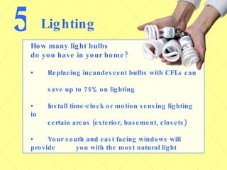 5 Lighting How many light bulbs  do you have in your home? • Replacing incandescent bulbs with CFLs can  save up to 75% on lighting • Install time-clock or motion sensing lighting in  certain areas (exterior, basement, closets) • Your south and east facing windows will provide  you with the most natural light 