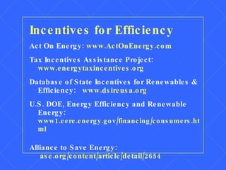 Incentives for Efficiency Act On Energy:  www.ActOnEnergy.com Tax Incentives Assistance Project:  www.energytaxincentives.org Database of State Incentives for Renewables & Efficiency:  www.dsireusa.org U.S. DOE, Energy Efficiency and Renewable Energy:   www1.eere.energy.gov/financing/consumers.html Alliance to Save Energy:    ase.org/content/article/detail/2654 