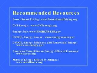 Recommended Resources Power Smart Pricing:  www.PowerSmartPricing.org CNT Energy:  www.CNTenergy.org Energy Star:  www.ENERGYSTAR.gov USDOE, Energy Savers:  www.energysavers.gov USDOE, Energy Efficiency and Renewable Energy:  www.eere.energy.gov American Council for an Energy-Efficient Economy:  www.aceee.org Midwest Energy Efficiency Alliance:  www.mwalliance.org 