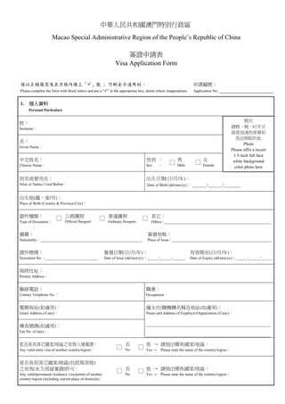 中華人民共和國澳門特別行政區
                    Macao Special Administrative Region of the People’s Republic of China

                                                                   簽證申請表
                                                              Visa Application Form


請以正楷填寫及在方格內填上「 」號 ; 可刪去不適用的。                                                                                     申請編號：
Please complete the form with block letters and put a “ ” in the appropriate box; delete where inappropriate.    Application No: ________________________


1.    個人資料
1.   Personal Particulars


姓：                                                                                                                                            照片
Surname：                                                                                                                               請將一張一吋半正
                                                                                                                                       面免冠淺色背景彩
                                                                                                                                          色近照貼於此
名：
                                                                                                                                              Photo
Given Name：
                                                                                                                                       Please affix a recent
                                                                                                                                        1.5-inch full face
中文姓名：                                                                             性別 ：                男                女                white background
                                                                                                 □    Male
                                                                                                                  □    Female
Chinese Name：                                                                     Sex     ：                                              color photo here

別名或曾用名：                                                                           出生日期(日/月/年)：
Alias or Names Used Before：                                                       Date of Birth (dd/mm/yy)：      ______/______/_______

出生地(國、省/市)：
Place of Birth (Country & Province/City)：


證件種類：                  □ 公務護照                      □ 普通護照                      □ 其它：
Type of Document：            Official Passport            Ordinary Passport          Others：________________________________________________________


國籍：                                                                               簽發地點：
Nationality：_____________________________________________________                 Place of Issue：____________________________________________________


證件號碼：                                                   簽發日期(日/月/年)：                                            有效期至(日/月/年)：
Document No.：___________________________                Date of Issue (dd/mm/yy)：______/______/_______          Date of Expiry (dd/mm/yy)：______/______/______


現時住址：
Present Address：


聯絡電話：                                                                             職業：
Contact Telephone No.：                                                            Occupation：


電郵地址(如適用)：                                                                        僱主/任職機構名稱及地址(如適用)：
Email Address (if any)：                                                           Name and Address of Employer/Organization (if any)：


傳真號碼(如適用)：                                                                        ____________________________________________________
Fax No. (if any)：
                                                                                  ____________________________________________________
是否具有其它國家/地區之有效入境簽證：                                                 否             是 → 請指出哪些國家/地區：
Any valid entry visa of another country/region：
                                                               □    No
                                                                              □   Yes → Please state the name of the country/region：


是否具有其它國家/地區(包括現居地)
之有效/永久居留簽證/許可：                                                 □ 否            □ 是 → 請指出哪些國家/地區：
Any valid/permanent residence visa/permit of another                No            Yes → Please state the name of the country/region：
country/region (including current place of domicile)：
 