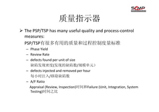 质量指示器
The PSP/TSP has many useful quality and process-control
measures:
PSP/TSP有很多有用的质量和过程控制度量标准
– Phase Yield
– Review Rate
– defects found per unit of size
  缺陷发现密度(发现的缺陷数/规模单元）
– defects injected and removed per hour
  每小时注入/移除缺陷数
– A/F Ratio
  Appraisal (Review, Inspection)时间和Failure (Unit, Integration, System
  Testing)时间之比
 