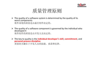 质量管理原则
The quality of a software system is determined by the quality of its
worst components
软件系统的质量是由最差组件决定的。

The quality of a software component is governed by the individual who
developed it
软件组件的质量是由开发人员决定的。

The key to quality is the individual developer’s skill, commitment, and
personal process discipline
质量的关键在于开发人员的技能，承诺和纪律。
 