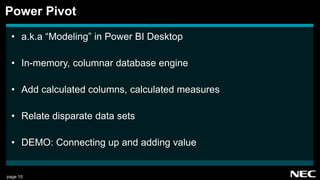 page 10
• a.k.a “Modeling” in Power BI Desktop
• In-memory, columnar database engine
• Add calculated columns, calculated measures
• Relate disparate data sets
• DEMO: Connecting up and adding value
Power Pivot
 