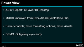 page 11
• a.k.a “Report” in Power BI Desktop
• MUCH improved from Excel/SharePoint/Office 365
• Easier controls, more formatting options, more visuals
• DEMO: Obligatory eye candy
Power View
 