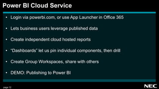 page 12
• Login via powerbi.com, or use App Launcher in Office 365
• Lets business users leverage published data
• Create independent cloud hosted reports
• “Dashboards” let us pin individual components, then drill
• Create Group Workspaces, share with others
• DEMO: Publishing to Power BI
Power BI Cloud Service
 