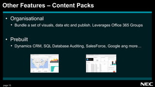 page 15
• Organisational
• Bundle a set of visuals, data etc and publish. Leverages Office 365 Groups
• Prebuilt
• Dynamics CRM, SQL Database Auditing, SalesForce, Google ang more…
Other Features – Content Packs
 