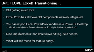 page 18
• Still getting much love
• Excel 2016 has all Power BI components natively integrated
• You can import Excel PowerPivot models into Power BI Desktop
• Model, data sheets, Power View work. Excel pivot table reports don’t.
• Nice improvements: non destructive editing, field search
• What will this mean for feature parity?
But, I LOVE Excel! Transitioning…
 
