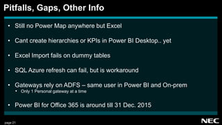 page 21
• Still no Power Map anywhere but Excel
• Cant create hierarchies or KPIs in Power BI Desktop.. yet
• Excel Import fails on dummy tables
• SQL Azure refresh can fail, but is workaround
• Gateways rely on ADFS – same user in Power BI and On-prem
• Only 1 Personal gateway at a time
• Power BI for Office 365 is around till 31 Dec. 2015
Pitfalls, Gaps, Other Info
 