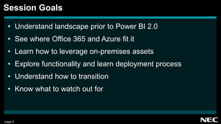page 4
• Understand landscape prior to Power BI 2.0
• See where Office 365 and Azure fit it
• Learn how to leverage on-premises assets
• Explore functionality and learn deployment process
• Understand how to transition
• Know what to watch out for
Session Goals
 