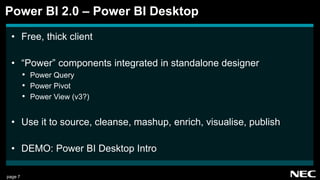 page 7
• Free, thick client
• “Power” components integrated in standalone designer
• Power Query
• Power Pivot
• Power View (v3?)
• Use it to source, cleanse, mashup, enrich, visualise, publish
• DEMO: Power BI Desktop Intro
Power BI 2.0 – Power BI Desktop
 